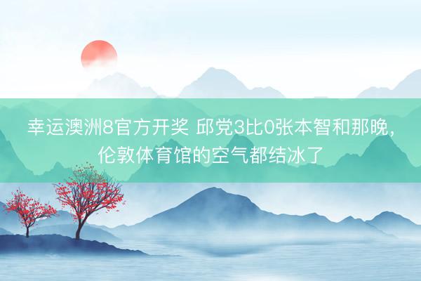 幸运澳洲8官方开奖 邱党3比0张本智和那晚，伦敦体育馆的空气都结冰了