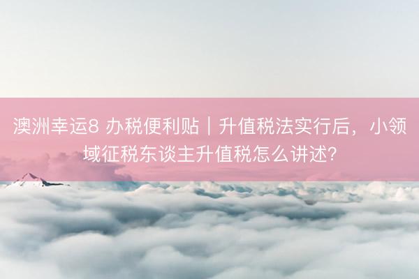 澳洲幸运8 办税便利贴｜升值税法实行后，小领域征税东谈主升值税怎么讲述？