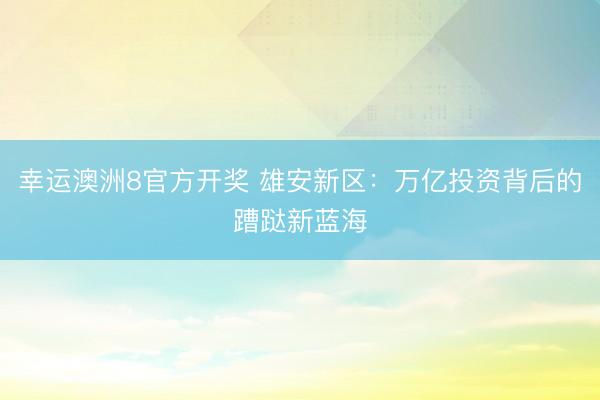 幸运澳洲8官方开奖 雄安新区：万亿投资背后的蹧跶新蓝海