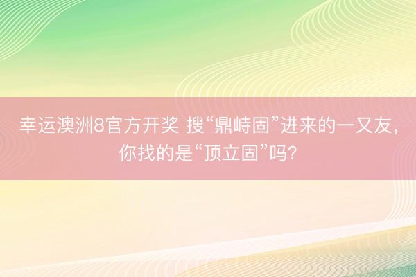 幸运澳洲8官方开奖 搜“鼎峙固”进来的一又友，你找的是“顶立固”吗？