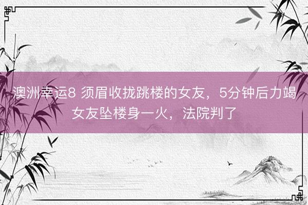 澳洲幸运8 须眉收拢跳楼的女友，5分钟后力竭女友坠楼身一火，法院判了