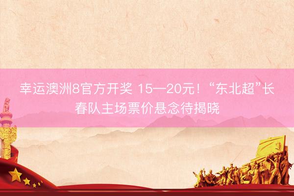 幸运澳洲8官方开奖 15—20元！“东北超”长春队主场票价悬念待揭晓