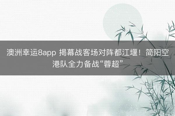 澳洲幸运8app 揭幕战客场对阵都江堰！简阳空港队全力备战“蓉超”