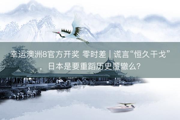 幸运澳洲8官方开奖 零时差 | 谎言“恒久干戈”，日本是要重蹈历史覆辙么？