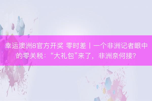 幸运澳洲8官方开奖 零时差丨一个非洲记者眼中的零关税：“大礼包”来了，非洲奈何接？