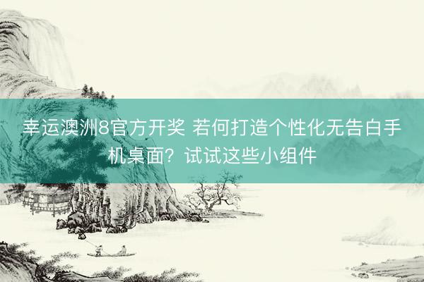 幸运澳洲8官方开奖 若何打造个性化无告白手机桌面？试试这些小组件